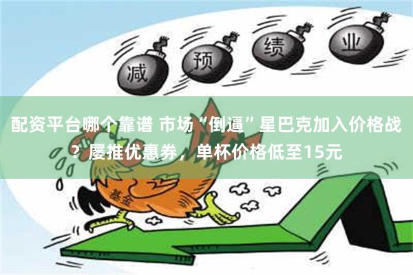 配资平台哪个靠谱 市场“倒逼”星巴克加入价格战？屡推优惠券，单杯价格低至15元