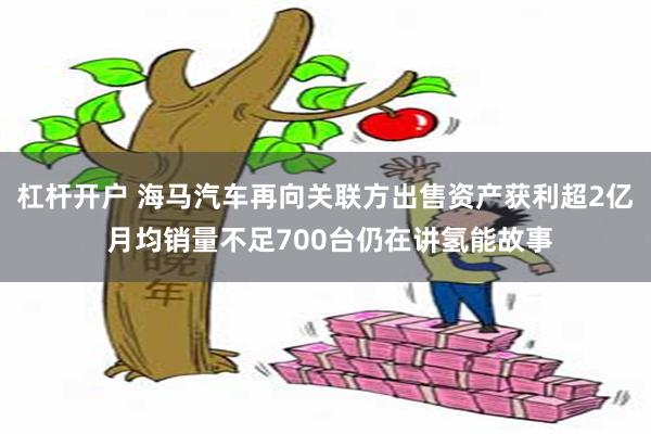 杠杆开户 海马汽车再向关联方出售资产获利超2亿 月均销量不足700台仍在讲氢能故事