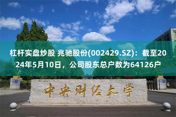 杠杆实盘炒股 兆驰股份(002429.SZ)：截至2024年5月10日，公司股东总户数为64126户