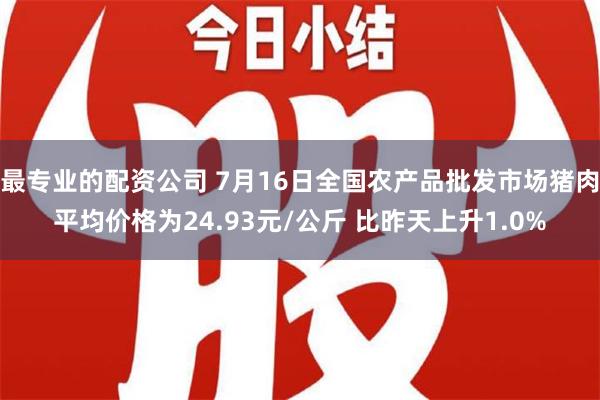 最专业的配资公司 7月16日全国农产品批发市场猪肉平均价格为24.93元/公斤 比昨天上升1.0%