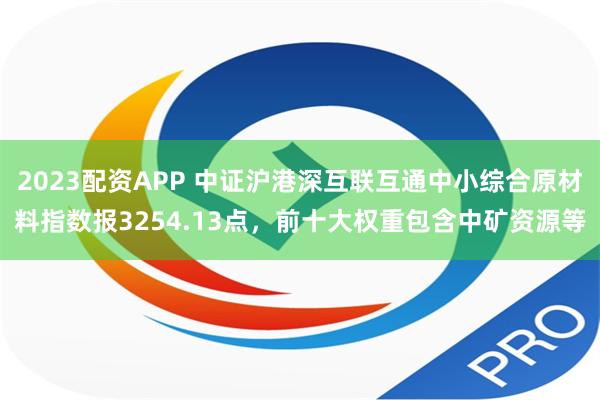 2023配资APP 中证沪港深互联互通中小综合原材料指数报3254.13点，前十大权重包含中矿资源等