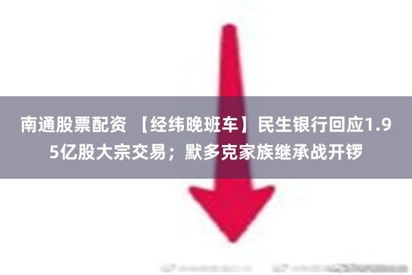 南通股票配资 【经纬晚班车】民生银行回应1.95亿股大宗交易；默多克家族继承战开锣