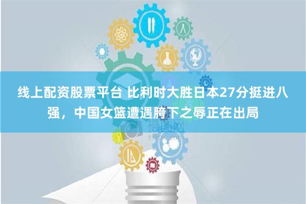 线上配资股票平台 比利时大胜日本27分挺进八强，中国女篮遭遇胯下之辱正在出局