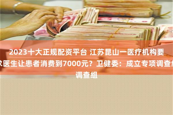 2023十大正规配资平台 江苏昆山一医疗机构要求医生让患者消费到7000元？卫健委：成立专项调查组