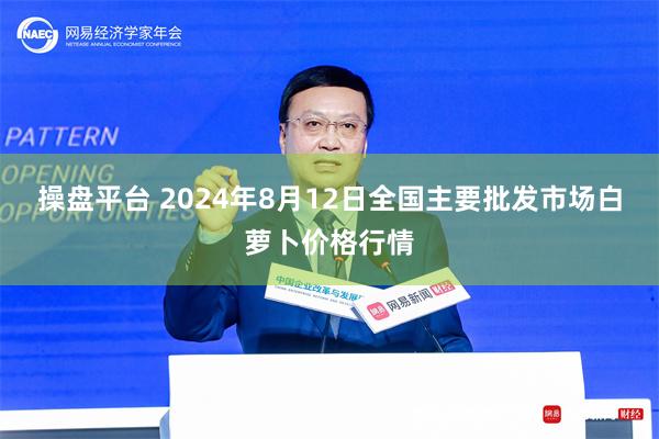 操盘平台 2024年8月12日全国主要批发市场白萝卜价格行情