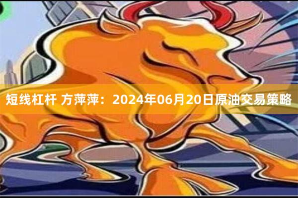 短线杠杆 方萍萍：2024年06月20日原油交易策略