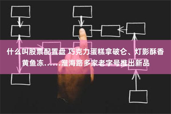 什么叫股票配置盘 巧克力蛋糕拿破仑、灯影酥香黄鱼冻……淮海路多家老字号推出新品