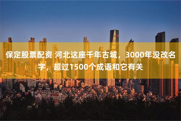 保定股票配资 河北这座千年古城，3000年没改名字，超过1500个成语和它有关