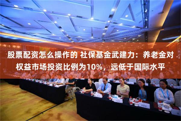 股票配资怎么操作的 社保基金武建力：养老金对权益市场投资比例为10%，远低于国际水平