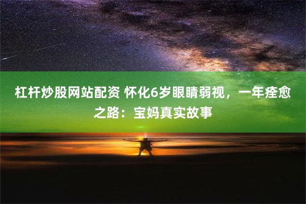 杠杆炒股网站配资 怀化6岁眼睛弱视，一年痊愈之路：宝妈真实故事