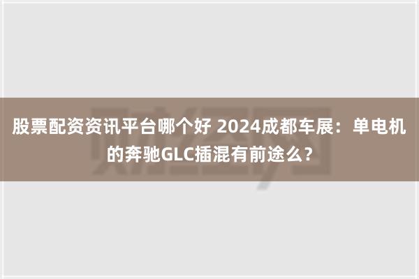 股票配资资讯平台哪个好 2024成都车展：单电机的奔驰GLC插混有前途么？