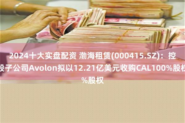 2024十大实盘配资 渤海租赁(000415.SZ)：控股子公司Avolon拟以12.21亿美元收购CAL100%股权