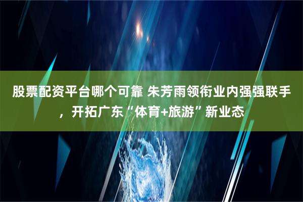 股票配资平台哪个可靠 朱芳雨领衔业内强强联手，开拓广东“体育+旅游”新业态