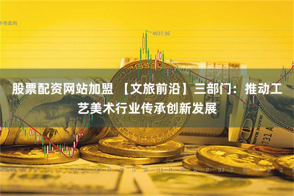 股票配资网站加盟 【文旅前沿】三部门：推动工艺美术行业传承创新发展