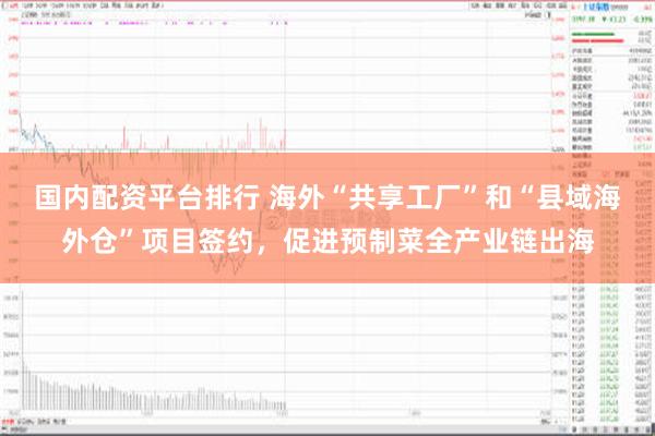 国内配资平台排行 海外“共享工厂”和“县域海外仓”项目签约，促进预制菜全产业链出海