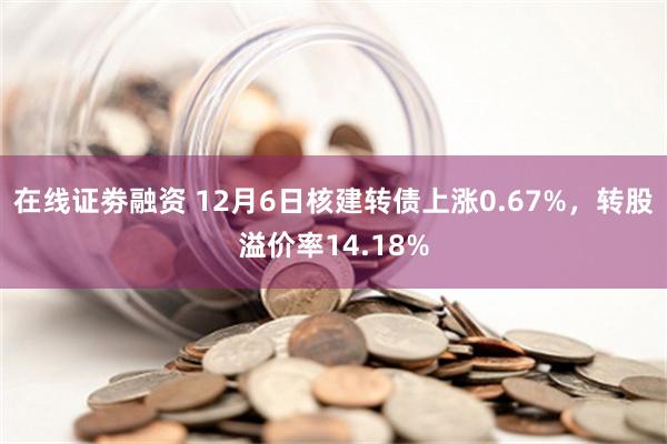 在线证劵融资 12月6日核建转债上涨0.67%，转股溢价率14.18%