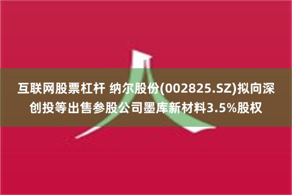 互联网股票杠杆 纳尔股份(002825.SZ)拟向深创投等出售参股公司墨库新材料3.5%股权