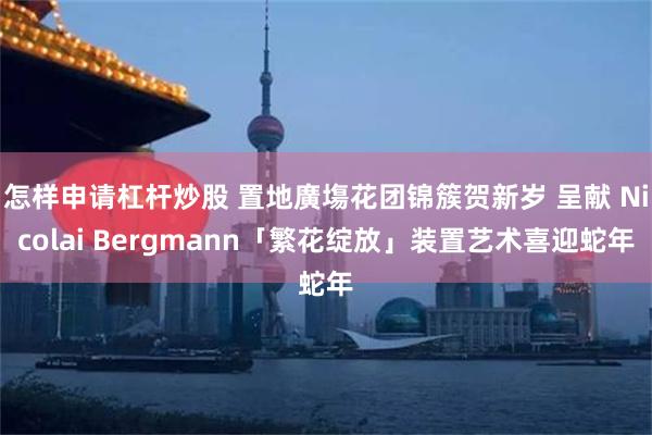 怎样申请杠杆炒股 置地廣塲花团锦簇贺新岁 呈献 Nicolai Bergmann「繁花绽放」装置艺术喜迎蛇年