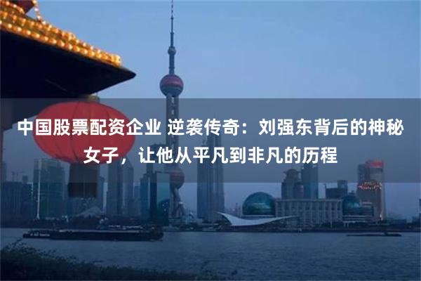 中国股票配资企业 逆袭传奇：刘强东背后的神秘女子，让他从平凡到非凡的历程