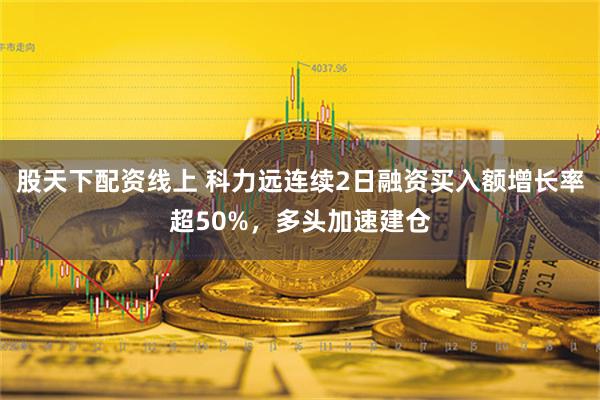 股天下配资线上 科力远连续2日融资买入额增长率超50%，多头加速建仓