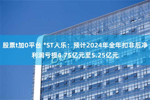 股票t加0平台 *ST人乐：预计2024年全年扣非后净利润亏损4.75亿元至5.25亿元