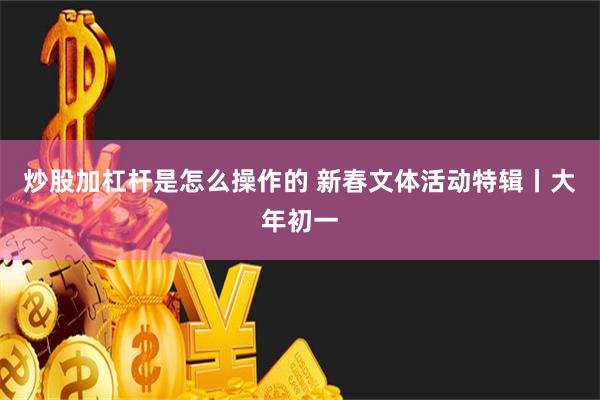 炒股加杠杆是怎么操作的 新春文体活动特辑丨大年初一